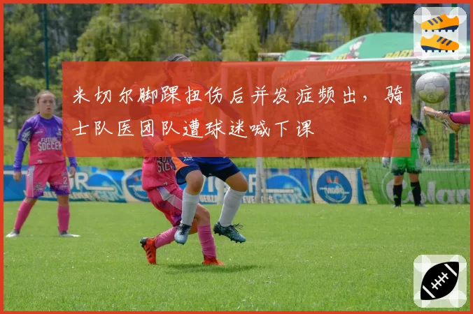 米切尔脚踝扭伤后并发症频出，骑士队医团队遭球迷喊下课