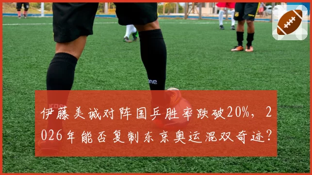 伊藤美诚对阵国乒胜率跌破20%，2026年能否复制东京奥运混双奇迹？