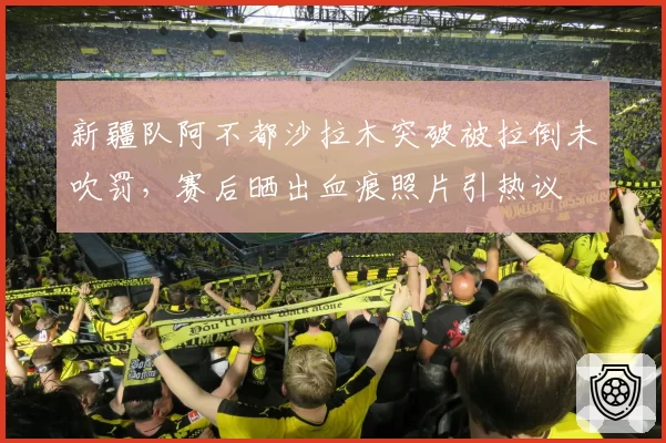 新疆队阿不都沙拉木突破被拉倒未吹罚，赛后晒出血痕照片引热议