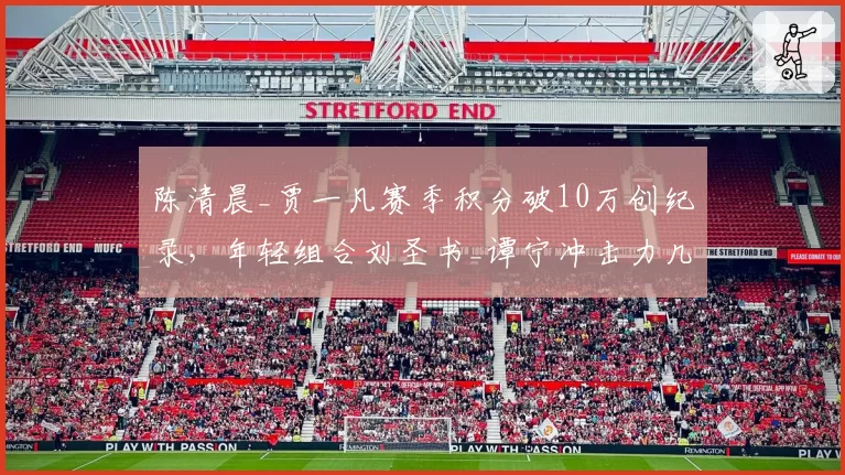 陈清晨_贾一凡赛季积分破10万创纪录,年轻组合刘圣书_谭宁冲击力几何?