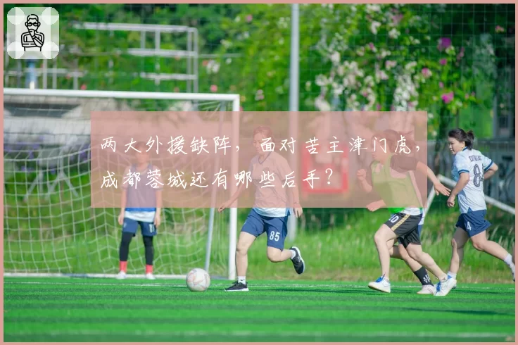 两大外援缺阵,面对苦主津门虎,成都蓉城还有哪些后手?