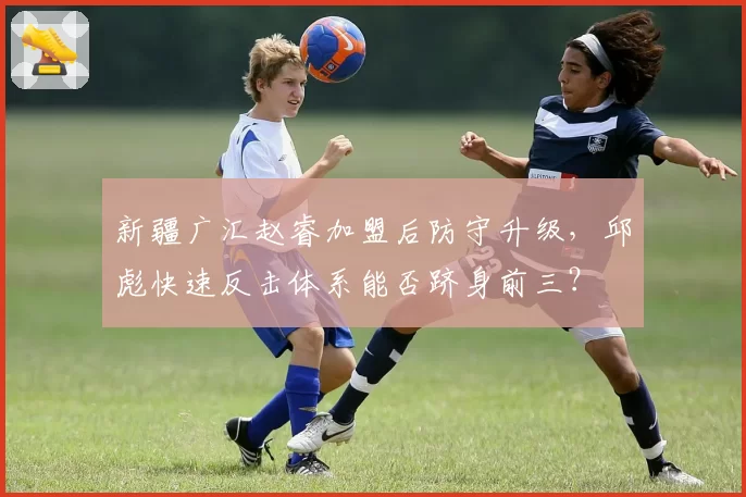 新疆广汇赵睿加盟后防守升级，邱彪快速反击体系能否跻身前三？