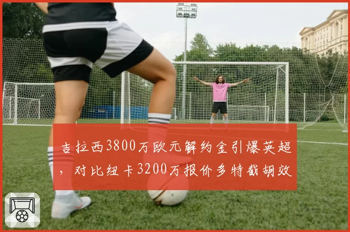 吉拉西3800万欧元解约金引爆英超，对比纽卡3200万报价多特截胡效率更胜一筹