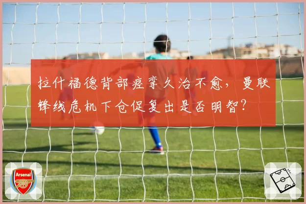 拉什福德背部痉挛久治不愈,曼联锋线危机下仓促复出是否明智?