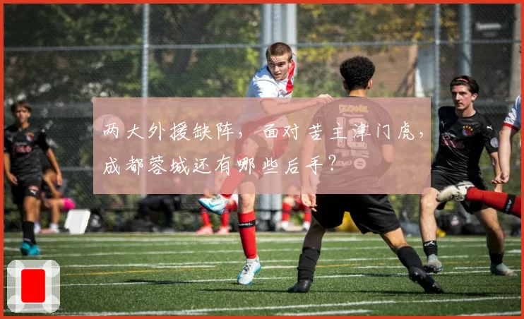 两大外援缺阵,面对苦主津门虎,成都蓉城还有哪些后手?