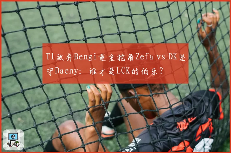 T1放弃Bengi重金挖角Zefa vs DK坚守Daeny：谁才是LCK的伯乐？