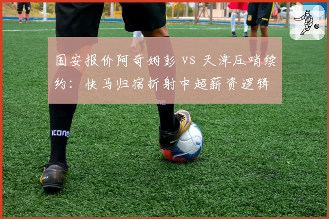 国安报价阿奇姆彭 vs 天津压哨续约：快马归宿折射中超薪资逻辑