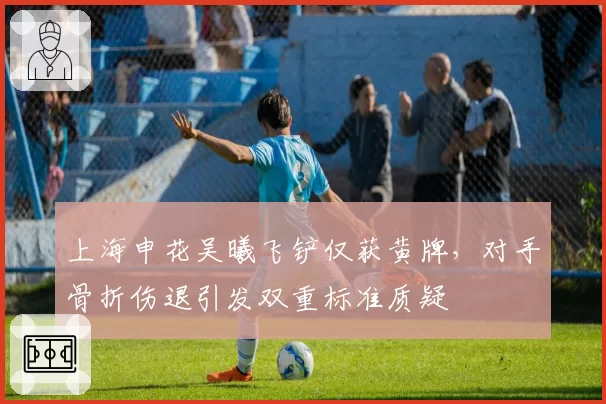 上海申花吴曦飞铲仅获黄牌,对手骨折伤退引发双重标准质疑