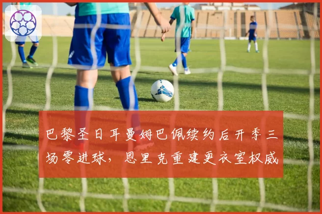 巴黎圣日耳曼姆巴佩续约后开季三场零进球,恩里克重建更衣室权威还是战术牺牲?
