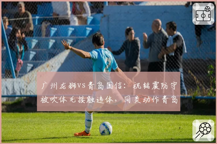 广州龙狮vs青岛国信：祝铭震防守被吹体毛接触违体，同类动作青岛球员两分钟前未被吹罚