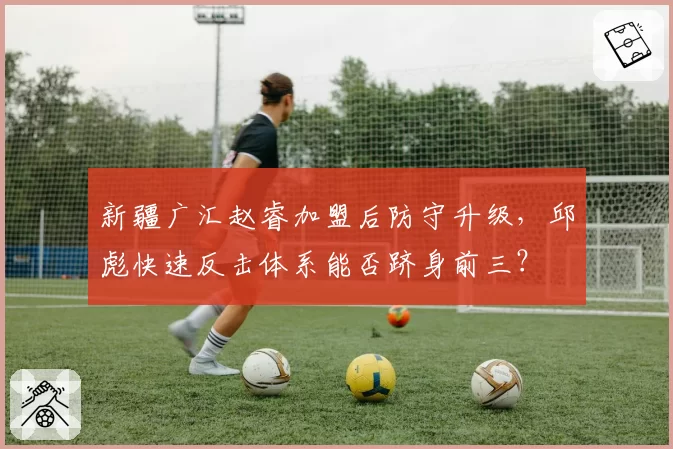新疆广汇赵睿加盟后防守升级，邱彪快速反击体系能否跻身前三？