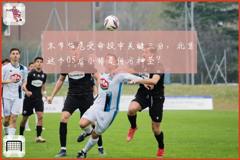 末节临危受命投中关键三分,北京这个05后小将是何方神圣?