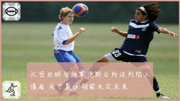 汉密尔顿与梅赛德斯合约谈判陷入僵局 或于夏休期前决定未来