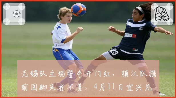 无锡队主场誓夺开门红，镇江队携前国脚来者不善，4月11日宜兴见
