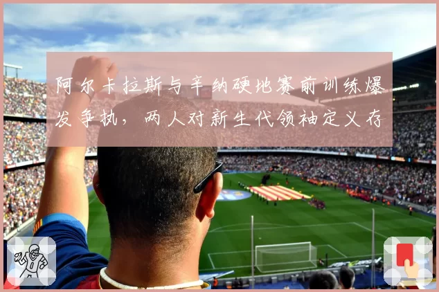 阿尔卡拉斯与辛纳硬地赛前训练爆发争执,两人对新生代领袖定义存在根本分歧