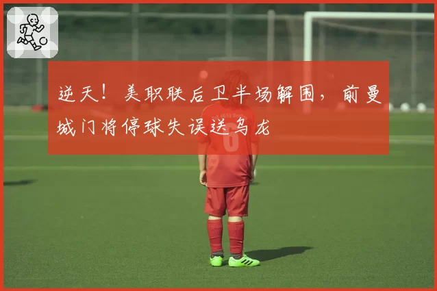 逆天!美职联后卫半场解围,前曼城门将停球失误送乌龙