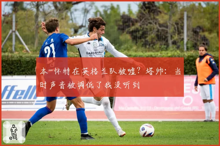 本-怀特在英格兰队被嘘？塔帅：当时声音被调低了我没听到
