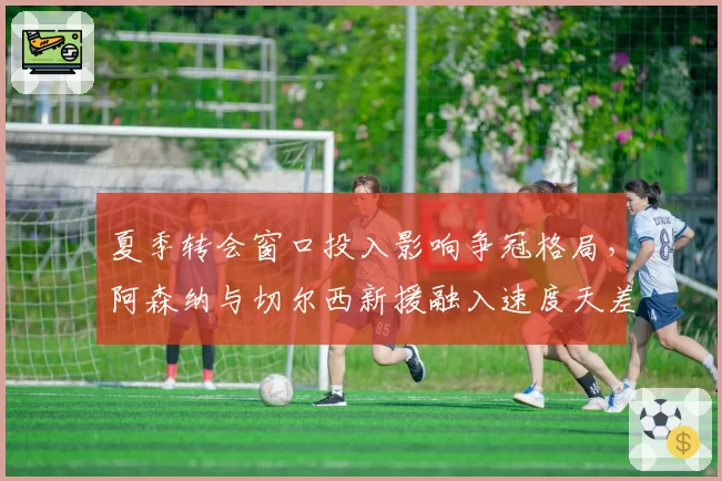 夏季转会窗口投入影响争冠格局,阿森纳与切尔西新援融入速度天差地别