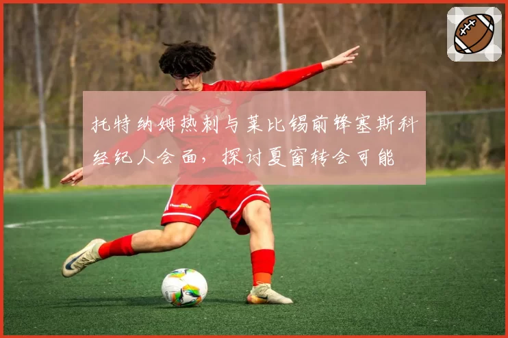 托特纳姆热刺与莱比锡前锋塞斯科经纪人会面，探讨夏窗转会可能
