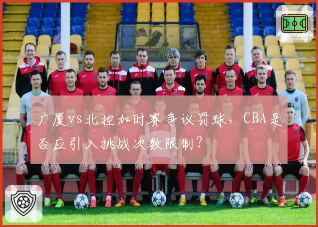 广厦vs北控加时赛争议罚球,CBA是否应引入挑战次数限制?