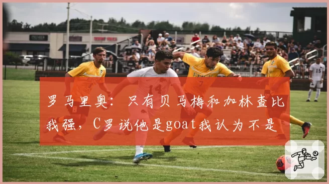 罗马里奥：只有贝马梅和加林查比我强，C罗说他是goat我认为不是