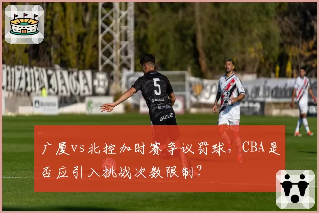 广厦vs北控加时赛争议罚球,CBA是否应引入挑战次数限制?