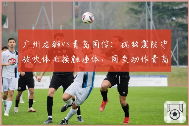 广州龙狮vs青岛国信：祝铭震防守被吹体毛接触违体，同类动作青岛球员两分钟前未被吹罚