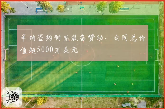 辛纳签约耐克装备赞助，合同总价值超5000万美元