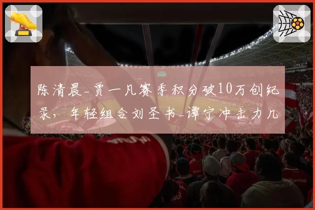 陈清晨_贾一凡赛季积分破10万创纪录,年轻组合刘圣书_谭宁冲击力几何?