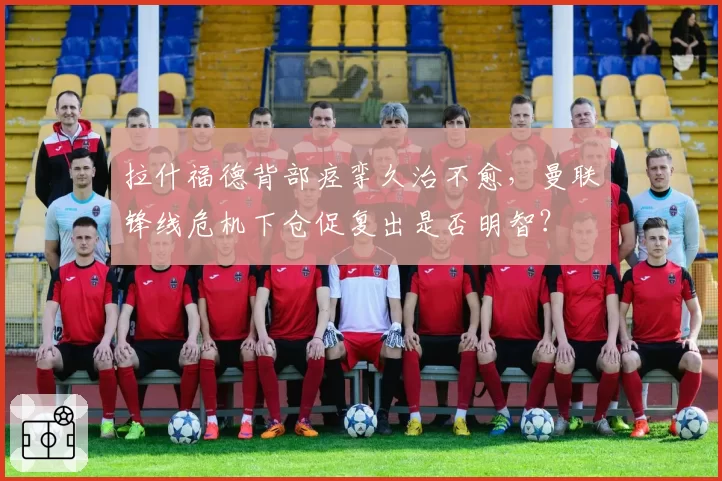 拉什福德背部痉挛久治不愈,曼联锋线危机下仓促复出是否明智?