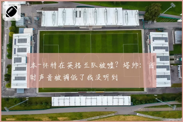 本-怀特在英格兰队被嘘？塔帅：当时声音被调低了我没听到