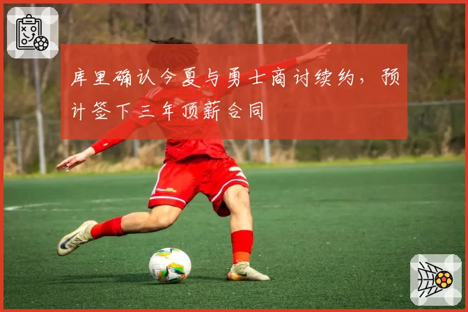 库里确认今夏与勇士商讨续约，预计签下三年顶薪合同