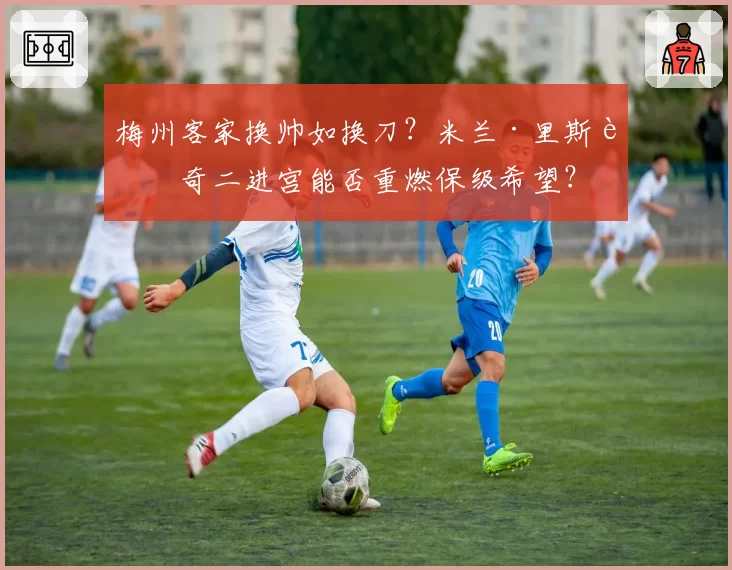 梅州客家换帅如换刀?米兰·里斯蒂奇二进宫能否重燃保级希望?