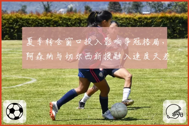 夏季转会窗口投入影响争冠格局,阿森纳与切尔西新援融入速度天差地别