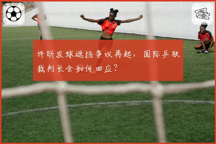 许昕发球遮挡争议再起,国际乒联裁判长会如何回应?