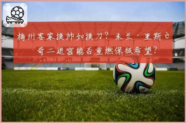 梅州客家换帅如换刀?米兰·里斯蒂奇二进宫能否重燃保级希望?