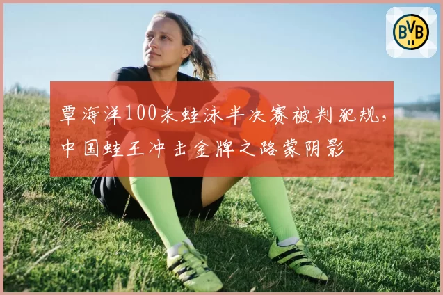 覃海洋100米蛙泳半决赛被判犯规，中国蛙王冲击金牌之路蒙阴影