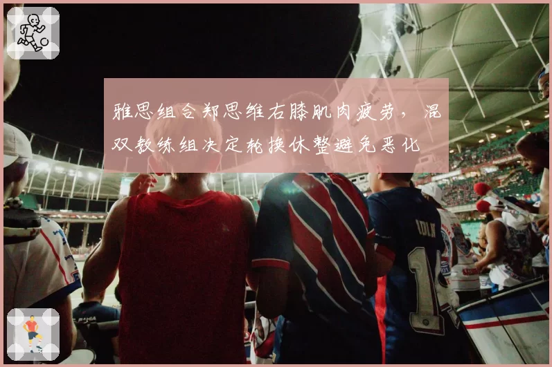 雅思组合郑思维右膝肌肉疲劳,混双教练组决定轮换休整避免恶化