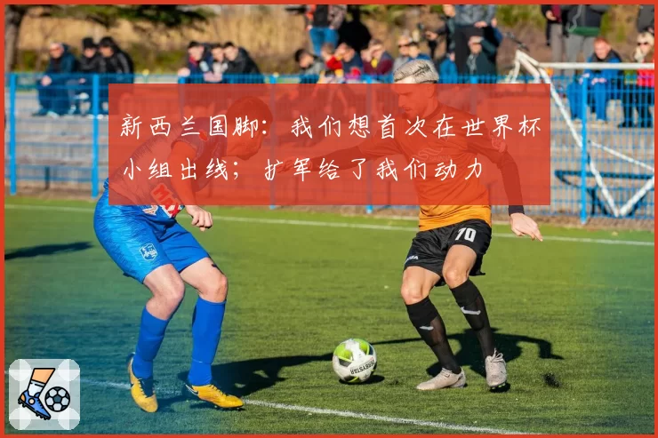 新西兰国脚：我们想首次在世界杯小组出线；扩军给了我们动力