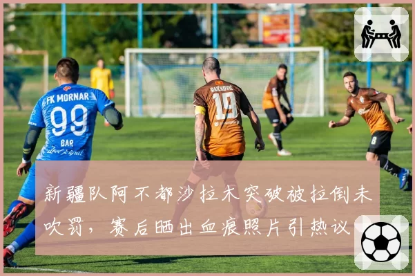 新疆队阿不都沙拉木突破被拉倒未吹罚,赛后晒出血痕照片引热议