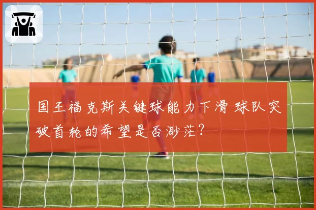 国王福克斯关键球能力下滑 球队突破首轮的希望是否渺茫？