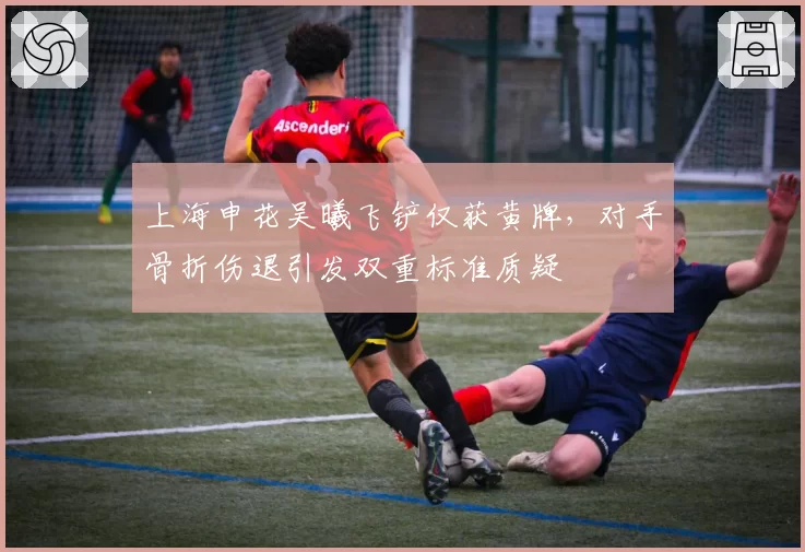 上海申花吴曦飞铲仅获黄牌,对手骨折伤退引发双重标准质疑