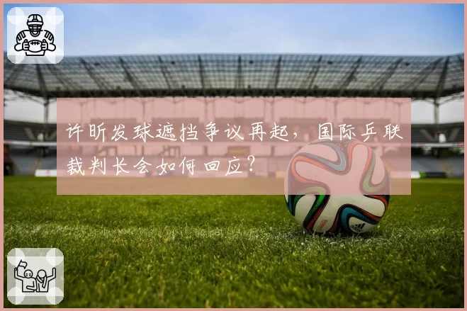 许昕发球遮挡争议再起,国际乒联裁判长会如何回应?