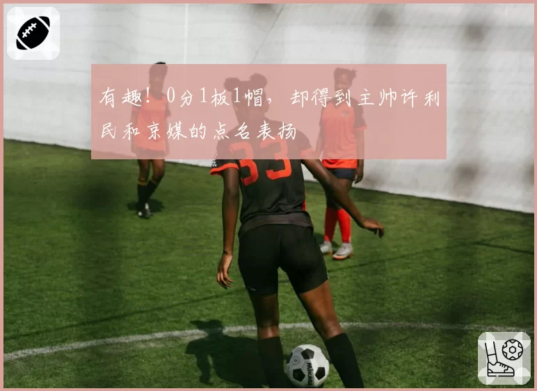 有趣！0分1板1帽，却得到主帅许利民和京媒的点名表扬