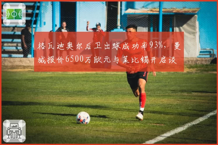 格瓦迪奥尔后卫出球成功率93%，曼城报价6500万欧元与莱比锡开启谈判