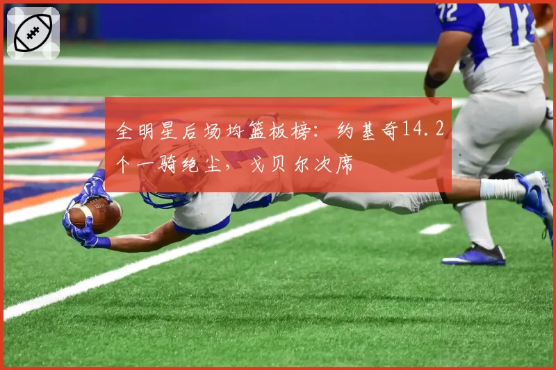 全明星后场均篮板榜:约基奇14.2个一骑绝尘,戈贝尔次席