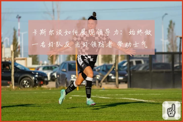 卡斯尔谈如何展现领导力：始终做一名好队友 当好领防者 带动士气