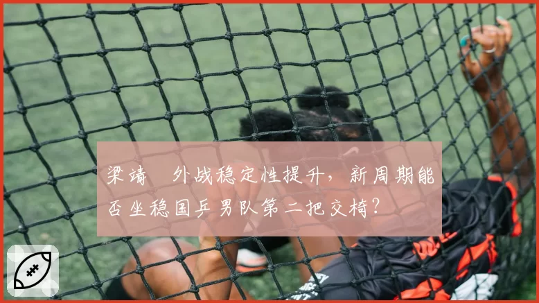 梁靖崑外战稳定性提升，新周期能否坐稳国乒男队第二把交椅？