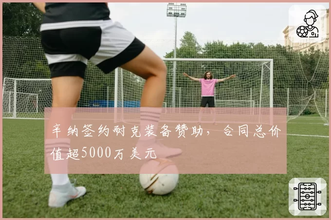 辛纳签约耐克装备赞助，合同总价值超5000万美元