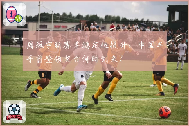 周冠宇新赛季稳定性提升,中国车手首登领奖台何时到来?